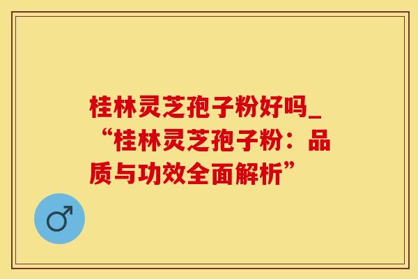 桂林灵芝孢子粉好吗_“桂林灵芝孢子粉:品质与功效全面解析”