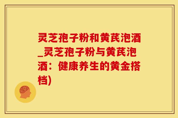灵芝孢子粉和黄芪泡酒_灵芝孢子粉与黄芪泡酒:健康养生的黄金搭档)