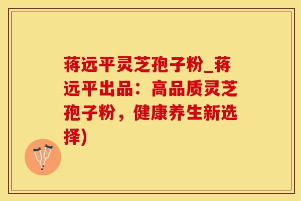 蒋远平灵芝孢子粉_蒋远平出品:高品质灵芝孢子粉,健康养生新选择)