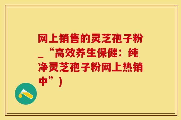 网上销售的灵芝孢子粉_“高效养生保健:纯净灵芝孢子粉网上热销中”)