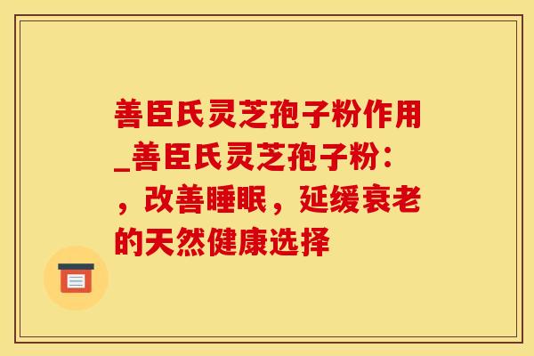 善臣氏灵芝孢子粉作用_善臣氏灵芝孢子粉：，改善睡眠，延缓衰老的天然健康选择