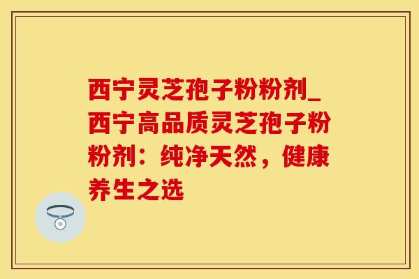 西宁灵芝孢子粉粉剂_西宁高品质灵芝孢子粉粉剂:纯净天然,健康养生之选