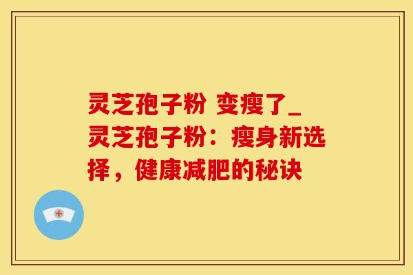 灵芝孢子粉 变瘦了_灵芝孢子粉:瘦身新选择,健康减肥的秘诀
