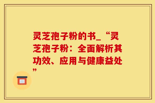 灵芝孢子粉的书_“灵芝孢子粉：全面解析其功效、应用与健康益处”
