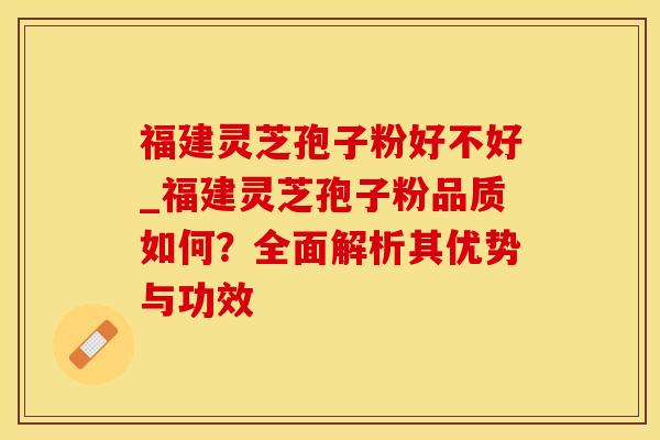 福建灵芝孢子粉好不好_福建灵芝孢子粉品质如何?全面解析其优势与功效