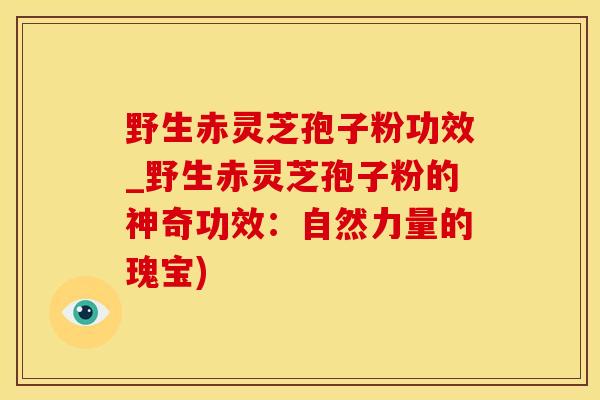 野生赤灵芝孢子粉功效_野生赤灵芝孢子粉的神奇功效:自然力量的瑰宝)