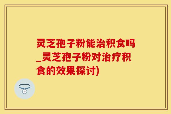 灵芝孢子粉能治积食吗_灵芝孢子粉对治疗积食的效果探讨)