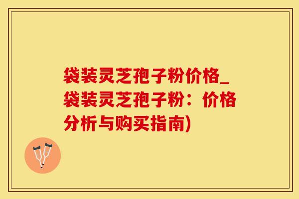 袋装灵芝孢子粉价格_袋装灵芝孢子粉:价格分析与购买指南)