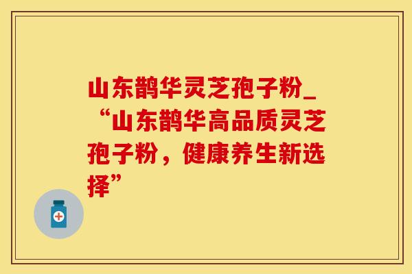 山东鹊华灵芝孢子粉_“山东鹊华高品质灵芝孢子粉,健康养生新选择”