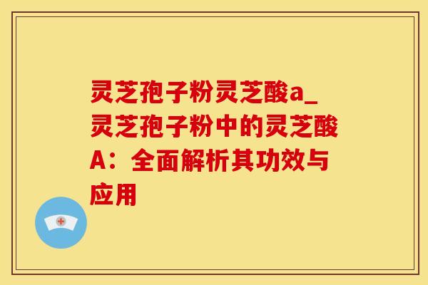 灵芝孢子粉灵芝酸a_灵芝孢子粉中的灵芝酸A:全面解析其功效与应用
