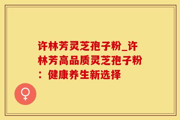 许林芳灵芝孢子粉_许林芳高品质灵芝孢子粉：健康养生新选择