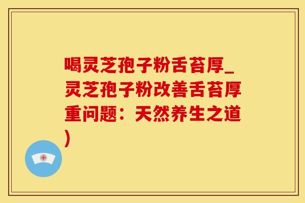 喝灵芝孢子粉舌苔厚_灵芝孢子粉改善舌苔厚重问题:天然养生之道)