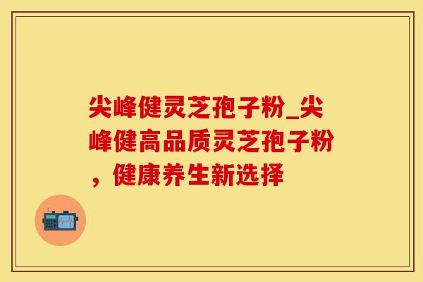 尖峰健灵芝孢子粉_尖峰健高品质灵芝孢子粉,健康养生新选择