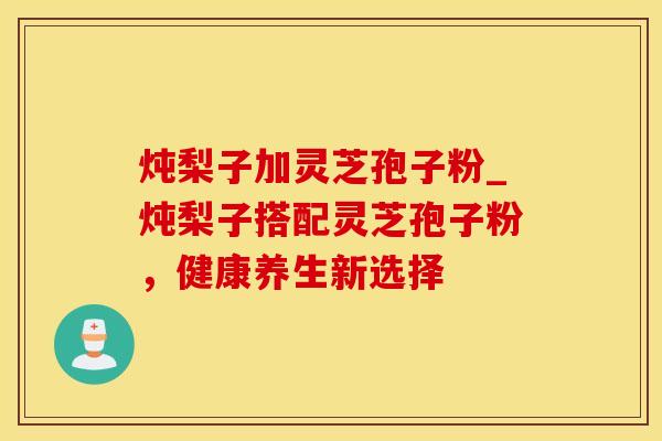 炖梨子加灵芝孢子粉_炖梨子搭配灵芝孢子粉,健康养生新选择
