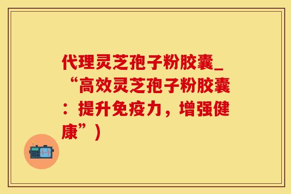 代理灵芝孢子粉胶囊_“高效灵芝孢子粉胶囊:提升免疫力,增强健康”)