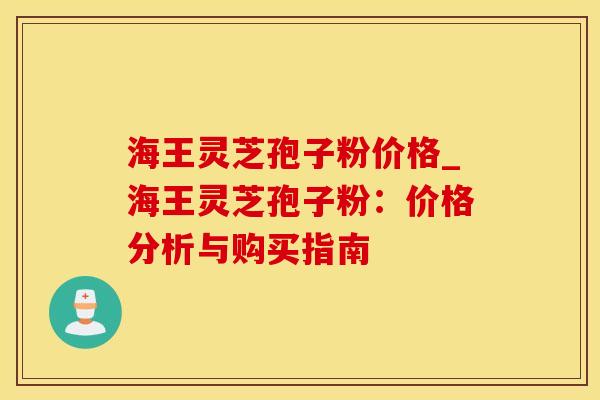 海王灵芝孢子粉价格_海王灵芝孢子粉:价格分析与购买指南