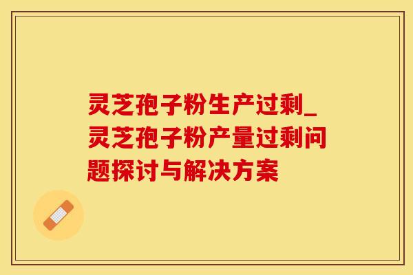 灵芝孢子粉生产过剩_灵芝孢子粉产量过剩问题探讨与解决方案