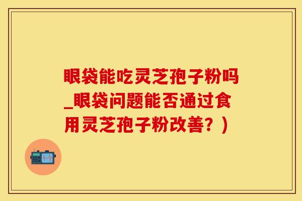 眼袋能吃灵芝孢子粉吗_眼袋问题能否通过食用灵芝孢子粉改善?)