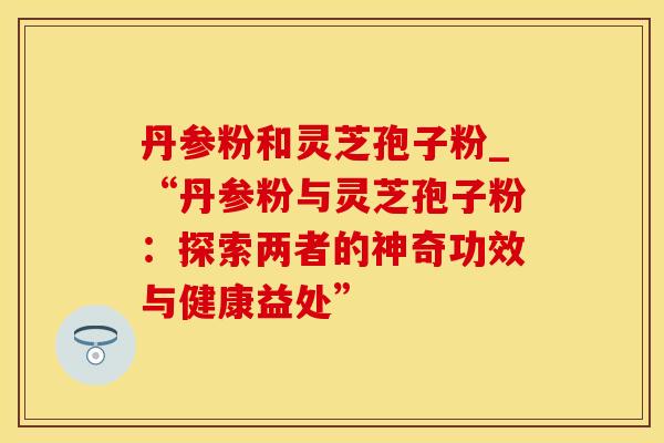 丹参粉和灵芝孢子粉_“丹参粉与灵芝孢子粉:探索两者的神奇功效与健康益处”