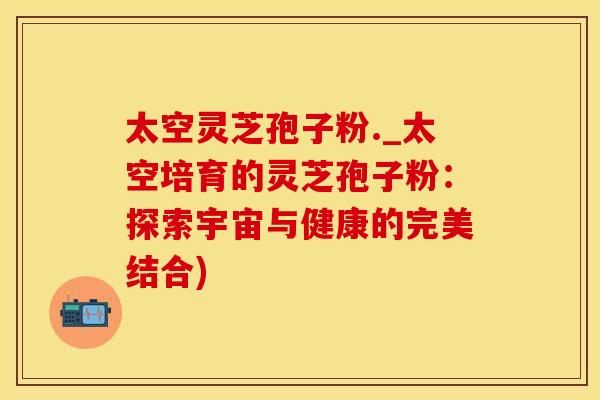 太空灵芝孢子粉._太空培育的灵芝孢子粉：探索宇宙与健康的完美结合)