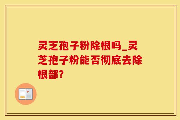 灵芝孢子粉除根吗_灵芝孢子粉能否彻底去除根部?