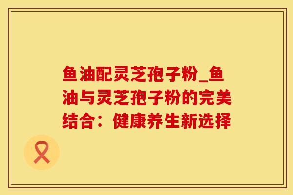 鱼油配灵芝孢子粉_鱼油与灵芝孢子粉的完美结合：健康养生新选择