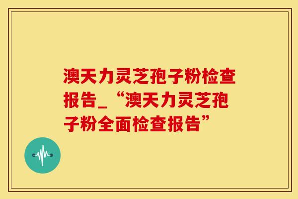 澳天力灵芝孢子粉检查报告_“澳天力灵芝孢子粉全面检查报告”