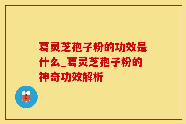 葛灵芝孢子粉的功效是什么_葛灵芝孢子粉的神奇功效解析