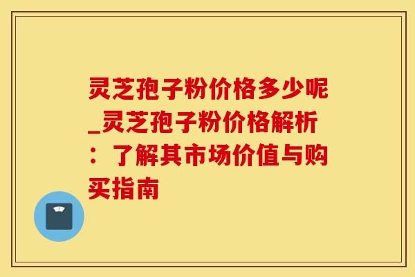 灵芝孢子粉价格多少呢_灵芝孢子粉价格解析：了解其市场价值与购买指南