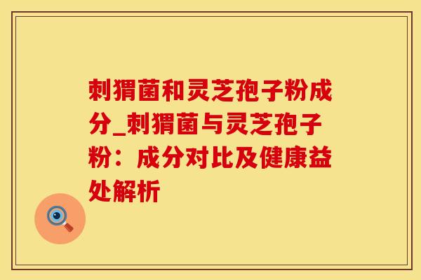 刺猬菌和灵芝孢子粉成分_刺猬菌与灵芝孢子粉：成分对比及健康益处解析