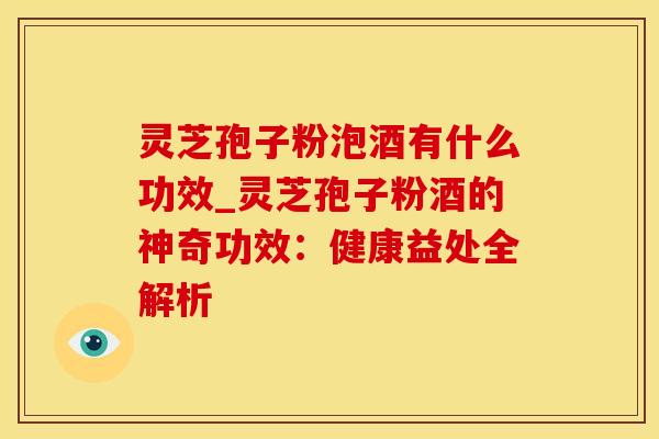灵芝孢子粉泡酒有什么功效_灵芝孢子粉酒的神奇功效:健康益处全解析