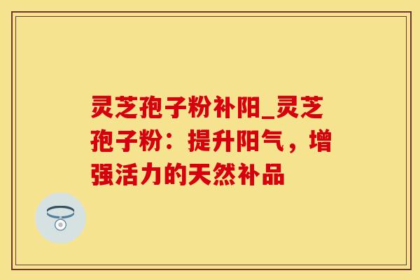灵芝孢子粉补阳_灵芝孢子粉：提升阳气，增强活力的天然补品