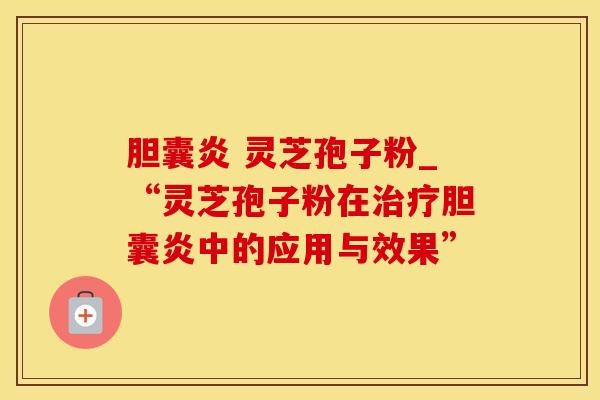 胆囊炎 灵芝孢子粉_“灵芝孢子粉在治疗胆囊炎中的应用与效果”