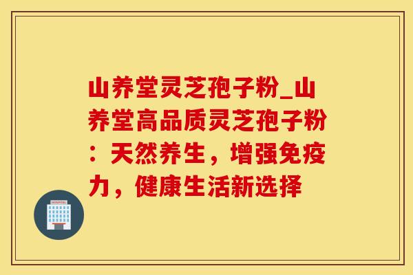 山养堂灵芝孢子粉_山养堂高品质灵芝孢子粉：天然养生，增强免疫力，健康生活新选择