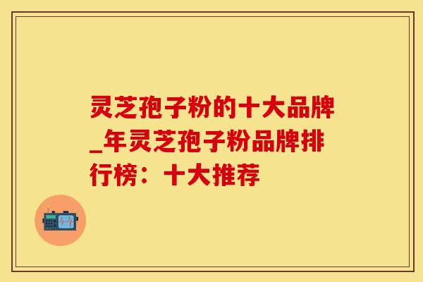 灵芝孢子粉的十大品牌_年灵芝孢子粉品牌排行榜:十大推荐