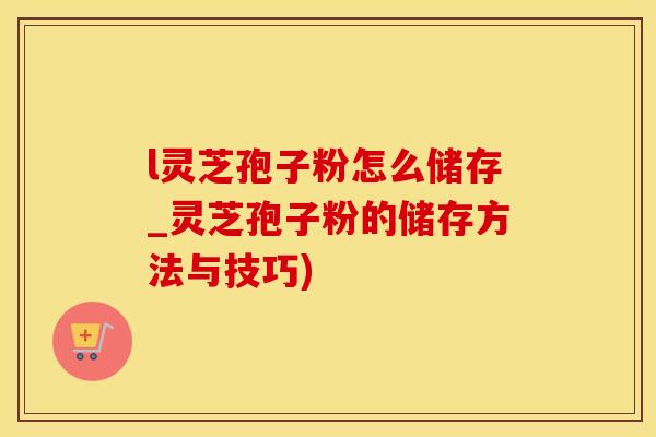 l灵芝孢子粉怎么储存_灵芝孢子粉的储存方法与技巧)