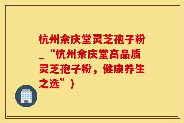 杭州余庆堂灵芝孢子粉_“杭州余庆堂高品质灵芝孢子粉，健康养生之选”)