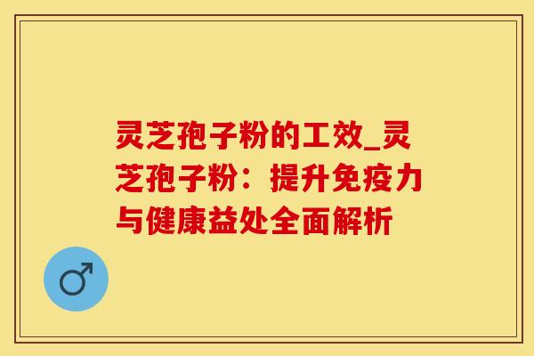 灵芝孢子粉的工效_灵芝孢子粉:提升免疫力与健康益处全面解析