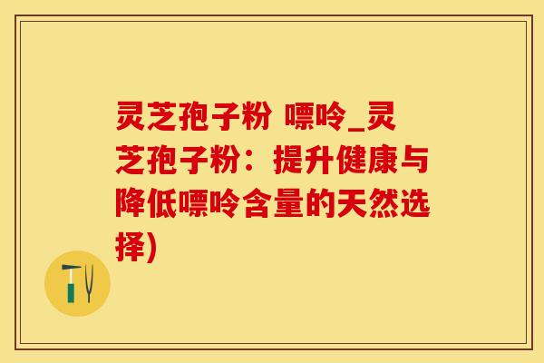 灵芝孢子粉 嘌呤_灵芝孢子粉:提升健康与降低嘌呤含量的天然选择)
