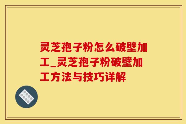 灵芝孢子粉怎么破壁加工_灵芝孢子粉破壁加工方法与技巧详解