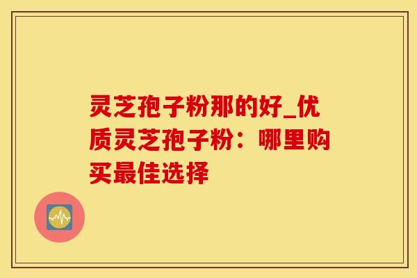 灵芝孢子粉那的好_优质灵芝孢子粉:哪里购买最佳选择