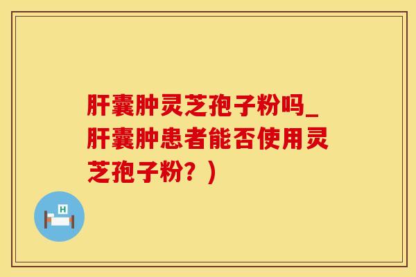 肝囊肿灵芝孢子粉吗_肝囊肿患者能否使用灵芝孢子粉?)