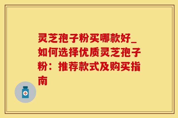 灵芝孢子粉买哪款好_如何选择优质灵芝孢子粉:推荐款式及购买指南
