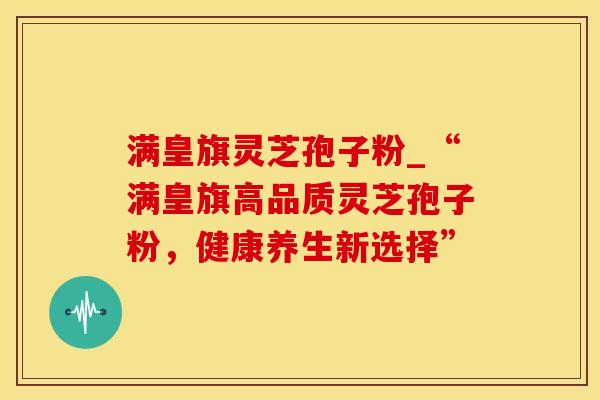 满皇旗灵芝孢子粉_“满皇旗高品质灵芝孢子粉，健康养生新选择”