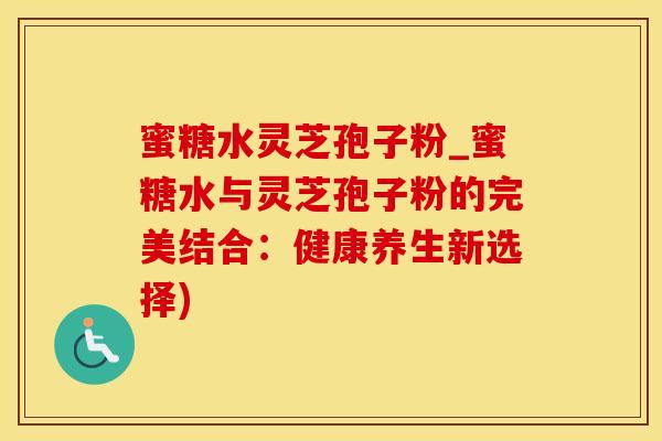 蜜糖水灵芝孢子粉_蜜糖水与灵芝孢子粉的完美结合：健康养生新选择)