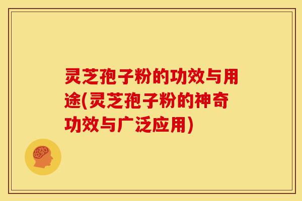 灵芝孢子粉的功效与用途(灵芝孢子粉的神奇功效与广泛应用)