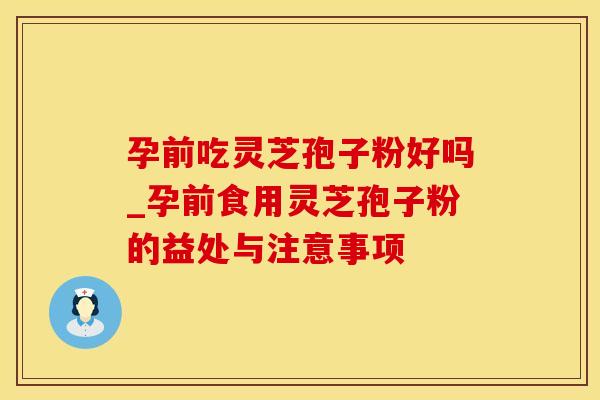孕前吃灵芝孢子粉好吗_孕前食用灵芝孢子粉的益处与注意事项
