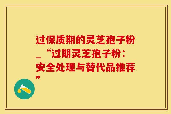 过保质期的灵芝孢子粉_“过期灵芝孢子粉:安全处理与替代品推荐”