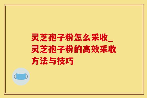 灵芝孢子粉怎么采收_灵芝孢子粉的高效采收方法与技巧