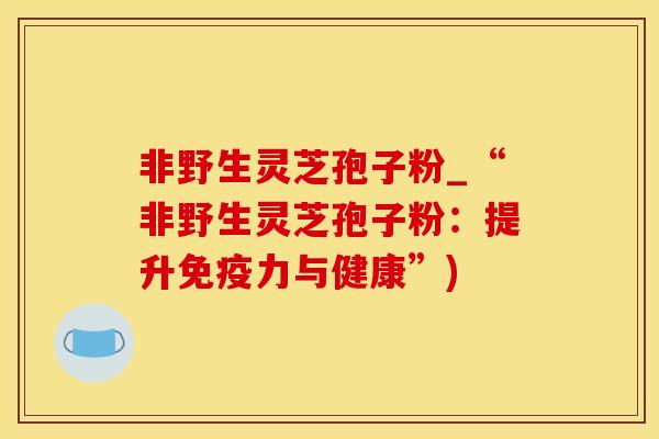 非野生灵芝孢子粉_“非野生灵芝孢子粉:提升免疫力与健康”)